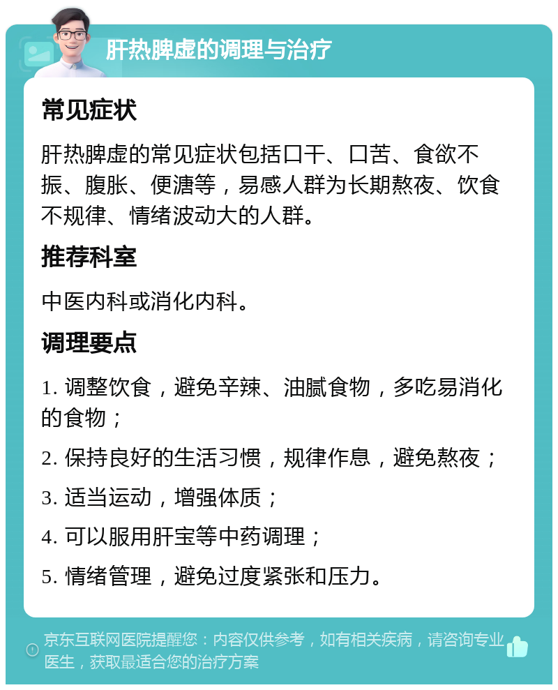 肝热脾虚的调理与治疗 常见症状 肝热脾虚的常见症状包括口干、口苦、食欲不振、腹胀、便溏等，易感人群为长期熬夜、饮食不规律、情绪波动大的人群。 推荐科室 中医内科或消化内科。 调理要点 1. 调整饮食，避免辛辣、油腻食物，多吃易消化的食物； 2. 保持良好的生活习惯，规律作息，避免熬夜； 3. 适当运动，增强体质； 4. 可以服用肝宝等中药调理； 5. 情绪管理，避免过度紧张和压力。