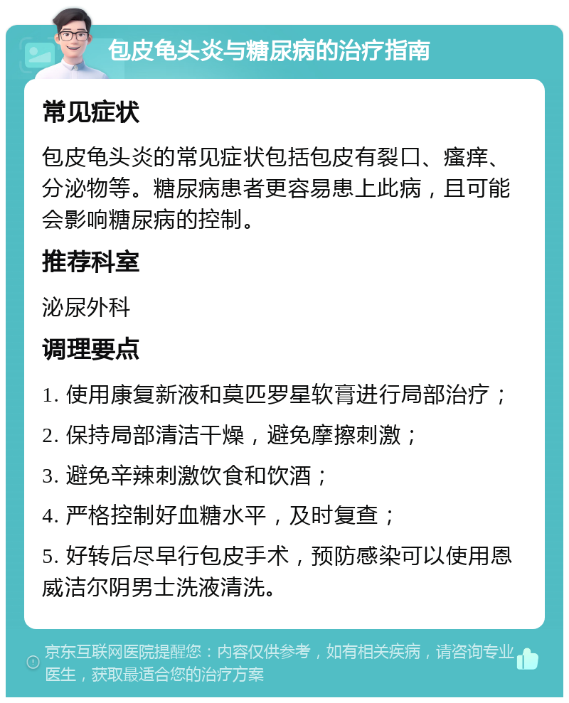 包皮龟头炎与糖尿病的治疗指南 常见症状 包皮龟头炎的常见症状包括包皮有裂口、瘙痒、分泌物等。糖尿病患者更容易患上此病，且可能会影响糖尿病的控制。 推荐科室 泌尿外科 调理要点 1. 使用康复新液和莫匹罗星软膏进行局部治疗； 2. 保持局部清洁干燥，避免摩擦刺激； 3. 避免辛辣刺激饮食和饮酒； 4. 严格控制好血糖水平，及时复查； 5. 好转后尽早行包皮手术，预防感染可以使用恩威洁尔阴男士洗液清洗。