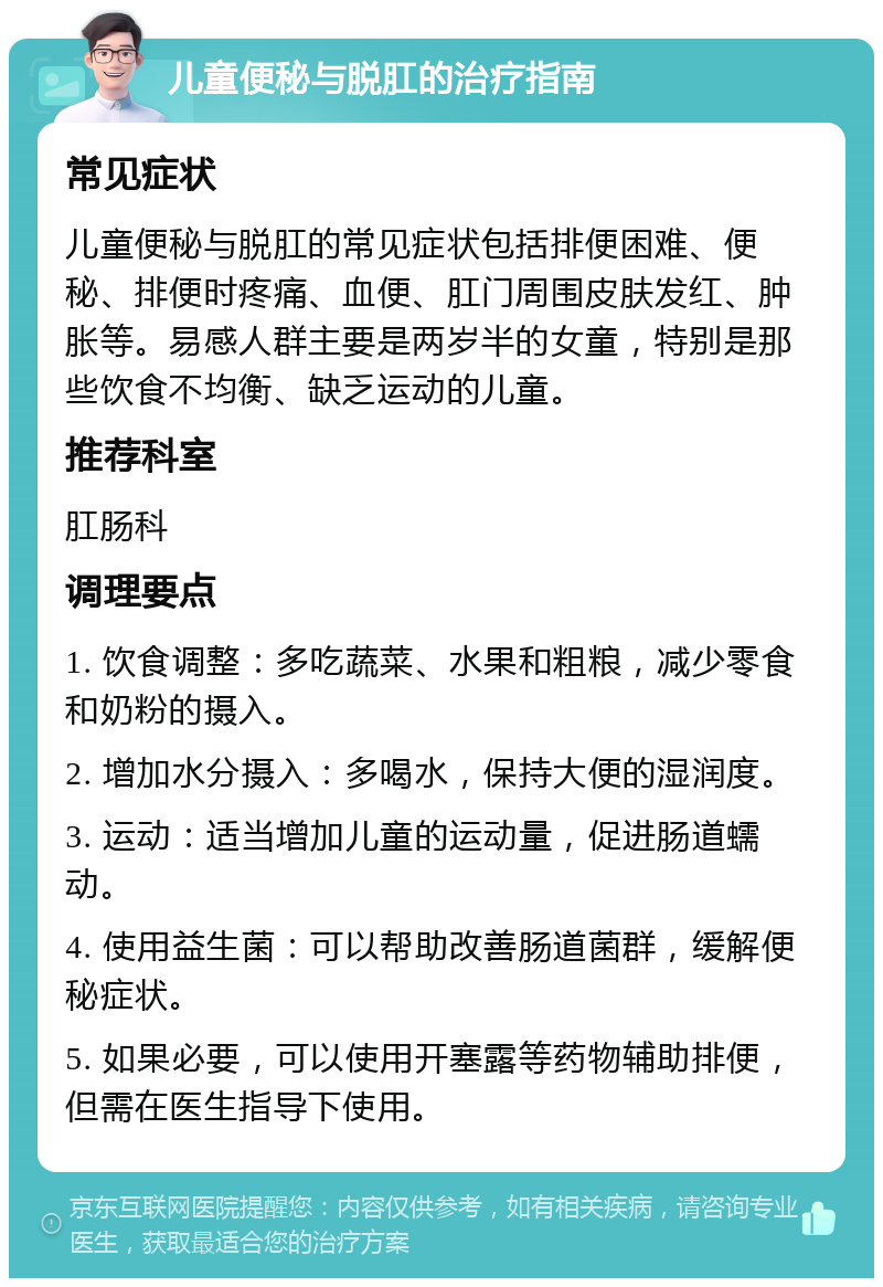 儿童便秘与脱肛的治疗指南 常见症状 儿童便秘与脱肛的常见症状包括排便困难、便秘、排便时疼痛、血便、肛门周围皮肤发红、肿胀等。易感人群主要是两岁半的女童，特别是那些饮食不均衡、缺乏运动的儿童。 推荐科室 肛肠科 调理要点 1. 饮食调整：多吃蔬菜、水果和粗粮，减少零食和奶粉的摄入。 2. 增加水分摄入：多喝水，保持大便的湿润度。 3. 运动：适当增加儿童的运动量，促进肠道蠕动。 4. 使用益生菌：可以帮助改善肠道菌群，缓解便秘症状。 5. 如果必要，可以使用开塞露等药物辅助排便，但需在医生指导下使用。