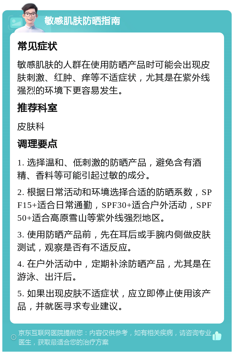 敏感肌肤防晒指南 常见症状 敏感肌肤的人群在使用防晒产品时可能会出现皮肤刺激、红肿、痒等不适症状，尤其是在紫外线强烈的环境下更容易发生。 推荐科室 皮肤科 调理要点 1. 选择温和、低刺激的防晒产品，避免含有酒精、香料等可能引起过敏的成分。 2. 根据日常活动和环境选择合适的防晒系数，SPF15+适合日常通勤，SPF30+适合户外活动，SPF50+适合高原雪山等紫外线强烈地区。 3. 使用防晒产品前，先在耳后或手腕内侧做皮肤测试，观察是否有不适反应。 4. 在户外活动中，定期补涂防晒产品，尤其是在游泳、出汗后。 5. 如果出现皮肤不适症状，应立即停止使用该产品，并就医寻求专业建议。