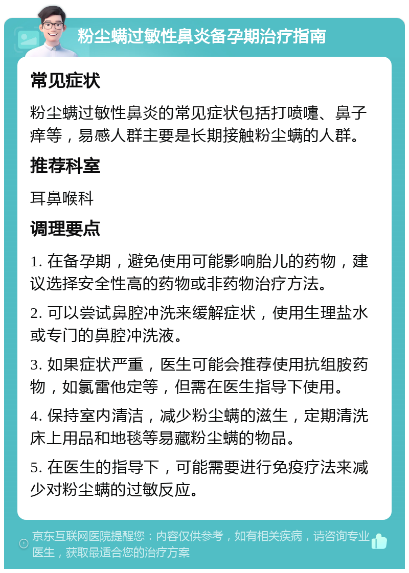 粉尘螨过敏性鼻炎备孕期治疗指南 常见症状 粉尘螨过敏性鼻炎的常见症状包括打喷嚏、鼻子痒等，易感人群主要是长期接触粉尘螨的人群。 推荐科室 耳鼻喉科 调理要点 1. 在备孕期，避免使用可能影响胎儿的药物，建议选择安全性高的药物或非药物治疗方法。 2. 可以尝试鼻腔冲洗来缓解症状，使用生理盐水或专门的鼻腔冲洗液。 3. 如果症状严重，医生可能会推荐使用抗组胺药物，如氯雷他定等，但需在医生指导下使用。 4. 保持室内清洁，减少粉尘螨的滋生，定期清洗床上用品和地毯等易藏粉尘螨的物品。 5. 在医生的指导下，可能需要进行免疫疗法来减少对粉尘螨的过敏反应。