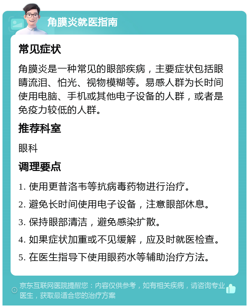 角膜炎就医指南 常见症状 角膜炎是一种常见的眼部疾病，主要症状包括眼睛流泪、怕光、视物模糊等。易感人群为长时间使用电脑、手机或其他电子设备的人群，或者是免疫力较低的人群。 推荐科室 眼科 调理要点 1. 使用更昔洛韦等抗病毒药物进行治疗。 2. 避免长时间使用电子设备，注意眼部休息。 3. 保持眼部清洁，避免感染扩散。 4. 如果症状加重或不见缓解，应及时就医检查。 5. 在医生指导下使用眼药水等辅助治疗方法。