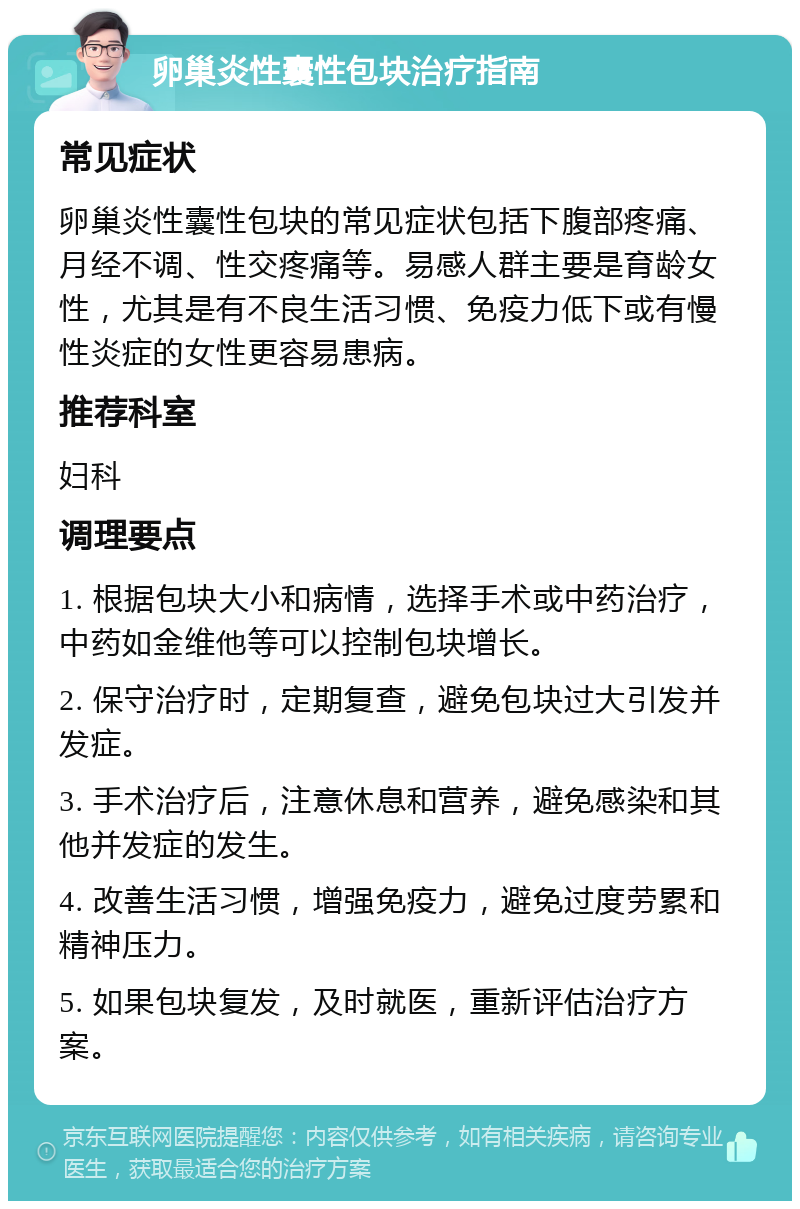 卵巢炎性囊性包块治疗指南 常见症状 卵巢炎性囊性包块的常见症状包括下腹部疼痛、月经不调、性交疼痛等。易感人群主要是育龄女性，尤其是有不良生活习惯、免疫力低下或有慢性炎症的女性更容易患病。 推荐科室 妇科 调理要点 1. 根据包块大小和病情，选择手术或中药治疗，中药如金维他等可以控制包块增长。 2. 保守治疗时，定期复查，避免包块过大引发并发症。 3. 手术治疗后，注意休息和营养，避免感染和其他并发症的发生。 4. 改善生活习惯，增强免疫力，避免过度劳累和精神压力。 5. 如果包块复发，及时就医，重新评估治疗方案。