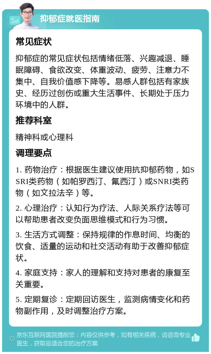 抑郁症就医指南 常见症状 抑郁症的常见症状包括情绪低落、兴趣减退、睡眠障碍、食欲改变、体重波动、疲劳、注意力不集中、自我价值感下降等。易感人群包括有家族史、经历过创伤或重大生活事件、长期处于压力环境中的人群。 推荐科室 精神科或心理科 调理要点 1. 药物治疗：根据医生建议使用抗抑郁药物，如SSRI类药物（如帕罗西汀、氟西汀）或SNRI类药物（如文拉法辛）等。 2. 心理治疗：认知行为疗法、人际关系疗法等可以帮助患者改变负面思维模式和行为习惯。 3. 生活方式调整：保持规律的作息时间、均衡的饮食、适量的运动和社交活动有助于改善抑郁症状。 4. 家庭支持：家人的理解和支持对患者的康复至关重要。 5. 定期复诊：定期回访医生，监测病情变化和药物副作用，及时调整治疗方案。