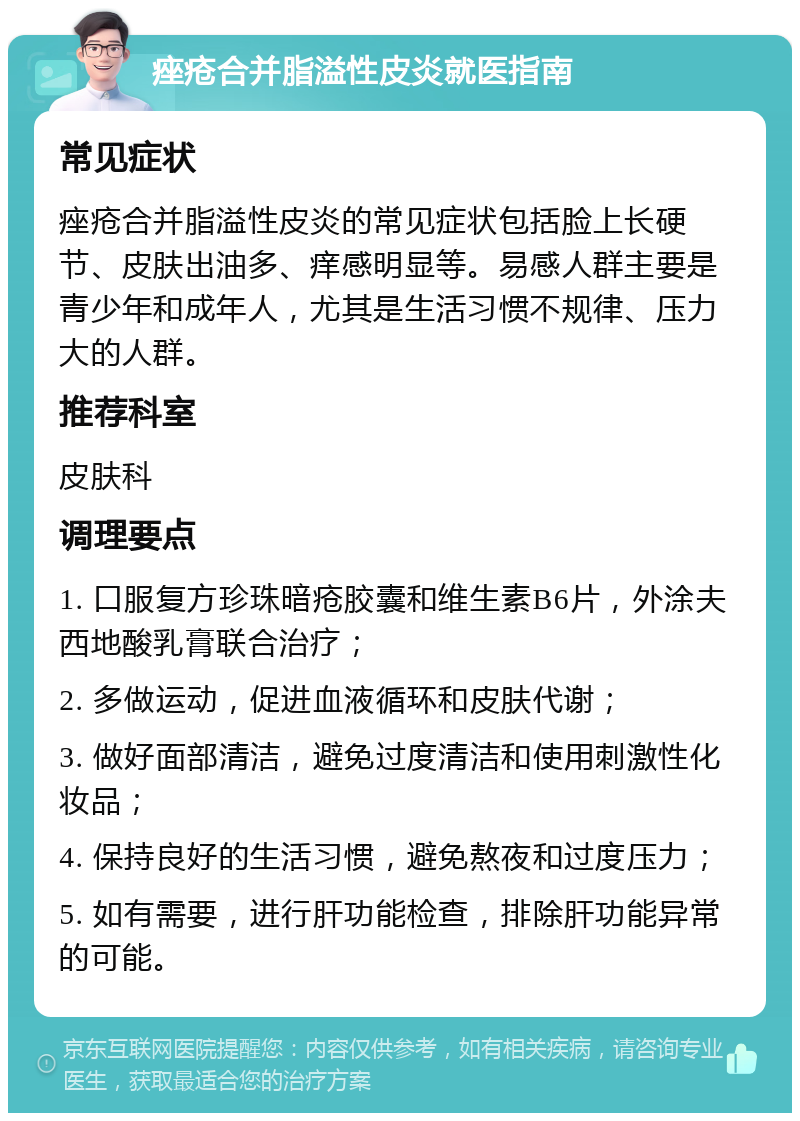 痤疮合并脂溢性皮炎就医指南 常见症状 痤疮合并脂溢性皮炎的常见症状包括脸上长硬节、皮肤出油多、痒感明显等。易感人群主要是青少年和成年人，尤其是生活习惯不规律、压力大的人群。 推荐科室 皮肤科 调理要点 1. 口服复方珍珠暗疮胶囊和维生素B6片，外涂夫西地酸乳膏联合治疗； 2. 多做运动，促进血液循环和皮肤代谢； 3. 做好面部清洁，避免过度清洁和使用刺激性化妆品； 4. 保持良好的生活习惯，避免熬夜和过度压力； 5. 如有需要，进行肝功能检查，排除肝功能异常的可能。