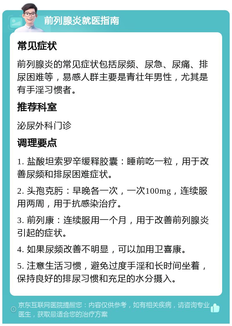 前列腺炎就医指南 常见症状 前列腺炎的常见症状包括尿频、尿急、尿痛、排尿困难等，易感人群主要是青壮年男性，尤其是有手淫习惯者。 推荐科室 泌尿外科门诊 调理要点 1. 盐酸坦索罗辛缓释胶囊：睡前吃一粒，用于改善尿频和排尿困难症状。 2. 头孢克肟：早晚各一次，一次100mg，连续服用两周，用于抗感染治疗。 3. 前列康：连续服用一个月，用于改善前列腺炎引起的症状。 4. 如果尿频改善不明显，可以加用卫喜康。 5. 注意生活习惯，避免过度手淫和长时间坐着，保持良好的排尿习惯和充足的水分摄入。