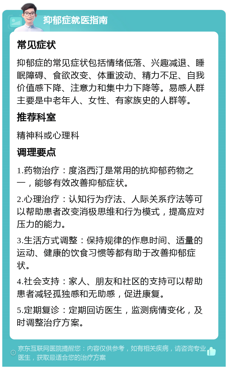 抑郁症就医指南 常见症状 抑郁症的常见症状包括情绪低落、兴趣减退、睡眠障碍、食欲改变、体重波动、精力不足、自我价值感下降、注意力和集中力下降等。易感人群主要是中老年人、女性、有家族史的人群等。 推荐科室 精神科或心理科 调理要点 1.药物治疗：度洛西汀是常用的抗抑郁药物之一，能够有效改善抑郁症状。 2.心理治疗：认知行为疗法、人际关系疗法等可以帮助患者改变消极思维和行为模式，提高应对压力的能力。 3.生活方式调整：保持规律的作息时间、适量的运动、健康的饮食习惯等都有助于改善抑郁症状。 4.社会支持：家人、朋友和社区的支持可以帮助患者减轻孤独感和无助感，促进康复。 5.定期复诊：定期回访医生，监测病情变化，及时调整治疗方案。