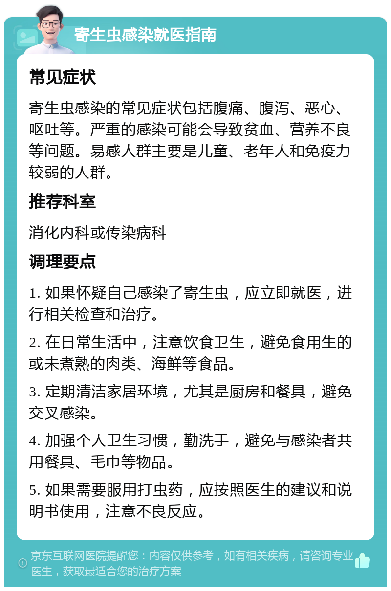 寄生虫感染就医指南 常见症状 寄生虫感染的常见症状包括腹痛、腹泻、恶心、呕吐等。严重的感染可能会导致贫血、营养不良等问题。易感人群主要是儿童、老年人和免疫力较弱的人群。 推荐科室 消化内科或传染病科 调理要点 1. 如果怀疑自己感染了寄生虫，应立即就医，进行相关检查和治疗。 2. 在日常生活中，注意饮食卫生，避免食用生的或未煮熟的肉类、海鲜等食品。 3. 定期清洁家居环境，尤其是厨房和餐具，避免交叉感染。 4. 加强个人卫生习惯，勤洗手，避免与感染者共用餐具、毛巾等物品。 5. 如果需要服用打虫药，应按照医生的建议和说明书使用，注意不良反应。