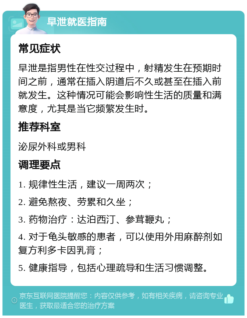 早泄就医指南 常见症状 早泄是指男性在性交过程中，射精发生在预期时间之前，通常在插入阴道后不久或甚至在插入前就发生。这种情况可能会影响性生活的质量和满意度，尤其是当它频繁发生时。 推荐科室 泌尿外科或男科 调理要点 1. 规律性生活，建议一周两次； 2. 避免熬夜、劳累和久坐； 3. 药物治疗：达泊西汀、参茸鞭丸； 4. 对于龟头敏感的患者，可以使用外用麻醉剂如复方利多卡因乳膏； 5. 健康指导，包括心理疏导和生活习惯调整。