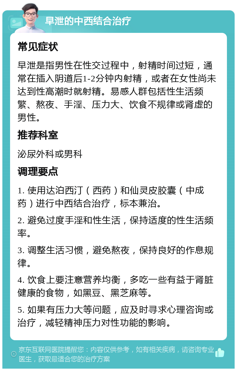 早泄的中西结合治疗 常见症状 早泄是指男性在性交过程中，射精时间过短，通常在插入阴道后1-2分钟内射精，或者在女性尚未达到性高潮时就射精。易感人群包括性生活频繁、熬夜、手淫、压力大、饮食不规律或肾虚的男性。 推荐科室 泌尿外科或男科 调理要点 1. 使用达泊西汀（西药）和仙灵皮胶囊（中成药）进行中西结合治疗，标本兼治。 2. 避免过度手淫和性生活，保持适度的性生活频率。 3. 调整生活习惯，避免熬夜，保持良好的作息规律。 4. 饮食上要注意营养均衡，多吃一些有益于肾脏健康的食物，如黑豆、黑芝麻等。 5. 如果有压力大等问题，应及时寻求心理咨询或治疗，减轻精神压力对性功能的影响。