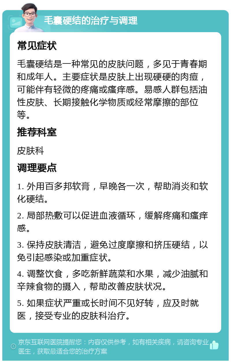 毛囊硬结的治疗与调理 常见症状 毛囊硬结是一种常见的皮肤问题，多见于青春期和成年人。主要症状是皮肤上出现硬硬的肉痘，可能伴有轻微的疼痛或瘙痒感。易感人群包括油性皮肤、长期接触化学物质或经常摩擦的部位等。 推荐科室 皮肤科 调理要点 1. 外用百多邦软膏，早晚各一次，帮助消炎和软化硬结。 2. 局部热敷可以促进血液循环，缓解疼痛和瘙痒感。 3. 保持皮肤清洁，避免过度摩擦和挤压硬结，以免引起感染或加重症状。 4. 调整饮食，多吃新鲜蔬菜和水果，减少油腻和辛辣食物的摄入，帮助改善皮肤状况。 5. 如果症状严重或长时间不见好转，应及时就医，接受专业的皮肤科治疗。