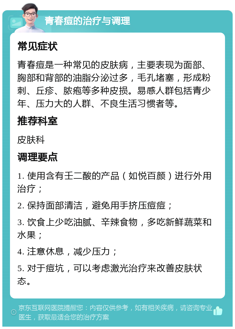 青春痘的治疗与调理 常见症状 青春痘是一种常见的皮肤病，主要表现为面部、胸部和背部的油脂分泌过多，毛孔堵塞，形成粉刺、丘疹、脓疱等多种皮损。易感人群包括青少年、压力大的人群、不良生活习惯者等。 推荐科室 皮肤科 调理要点 1. 使用含有壬二酸的产品（如悦百颜）进行外用治疗； 2. 保持面部清洁，避免用手挤压痘痘； 3. 饮食上少吃油腻、辛辣食物，多吃新鲜蔬菜和水果； 4. 注意休息，减少压力； 5. 对于痘坑，可以考虑激光治疗来改善皮肤状态。