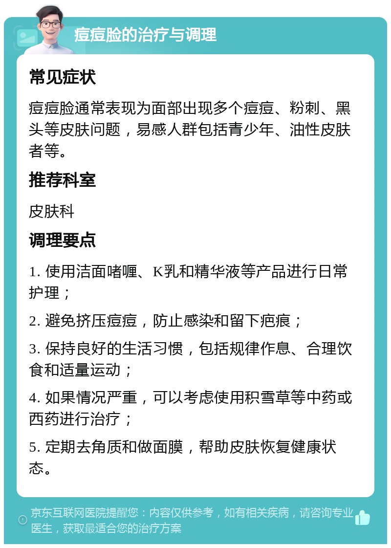 痘痘脸的治疗与调理 常见症状 痘痘脸通常表现为面部出现多个痘痘、粉刺、黑头等皮肤问题，易感人群包括青少年、油性皮肤者等。 推荐科室 皮肤科 调理要点 1. 使用洁面啫喱、K乳和精华液等产品进行日常护理； 2. 避免挤压痘痘，防止感染和留下疤痕； 3. 保持良好的生活习惯，包括规律作息、合理饮食和适量运动； 4. 如果情况严重，可以考虑使用积雪草等中药或西药进行治疗； 5. 定期去角质和做面膜，帮助皮肤恢复健康状态。