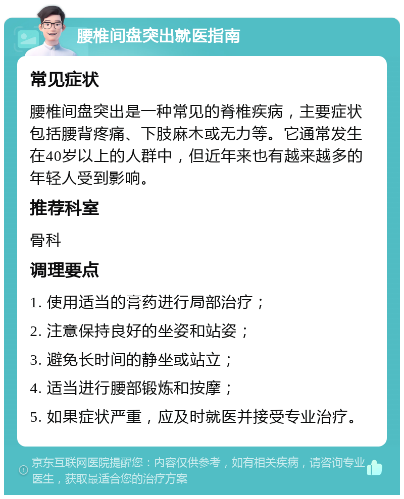 腰椎间盘突出就医指南 常见症状 腰椎间盘突出是一种常见的脊椎疾病，主要症状包括腰背疼痛、下肢麻木或无力等。它通常发生在40岁以上的人群中，但近年来也有越来越多的年轻人受到影响。 推荐科室 骨科 调理要点 1. 使用适当的膏药进行局部治疗； 2. 注意保持良好的坐姿和站姿； 3. 避免长时间的静坐或站立； 4. 适当进行腰部锻炼和按摩； 5. 如果症状严重，应及时就医并接受专业治疗。