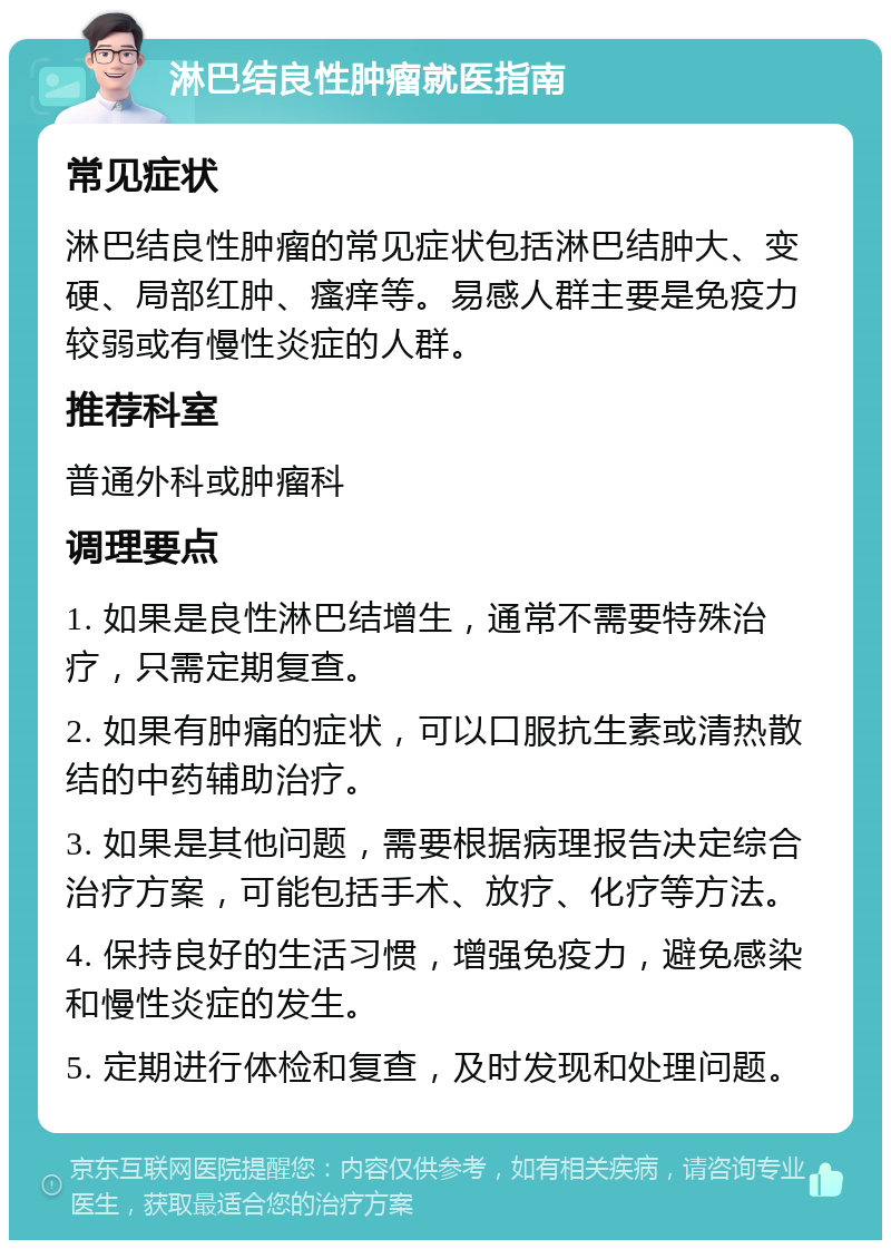 淋巴结良性肿瘤就医指南 常见症状 淋巴结良性肿瘤的常见症状包括淋巴结肿大、变硬、局部红肿、瘙痒等。易感人群主要是免疫力较弱或有慢性炎症的人群。 推荐科室 普通外科或肿瘤科 调理要点 1. 如果是良性淋巴结增生，通常不需要特殊治疗，只需定期复查。 2. 如果有肿痛的症状，可以口服抗生素或清热散结的中药辅助治疗。 3. 如果是其他问题，需要根据病理报告决定综合治疗方案，可能包括手术、放疗、化疗等方法。 4. 保持良好的生活习惯，增强免疫力，避免感染和慢性炎症的发生。 5. 定期进行体检和复查，及时发现和处理问题。