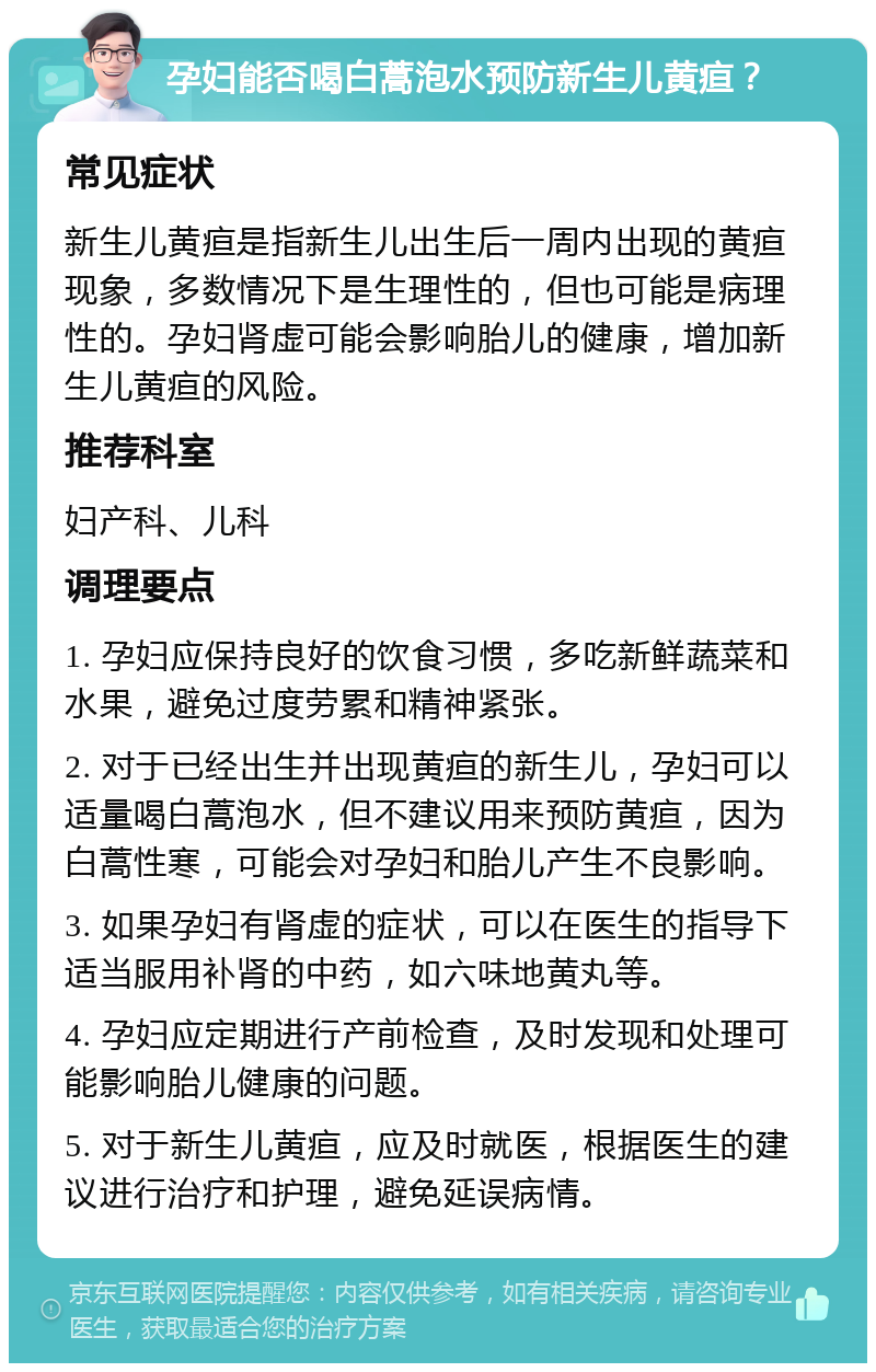 孕妇能否喝白蒿泡水预防新生儿黄疸？ 常见症状 新生儿黄疸是指新生儿出生后一周内出现的黄疸现象，多数情况下是生理性的，但也可能是病理性的。孕妇肾虚可能会影响胎儿的健康，增加新生儿黄疸的风险。 推荐科室 妇产科、儿科 调理要点 1. 孕妇应保持良好的饮食习惯，多吃新鲜蔬菜和水果，避免过度劳累和精神紧张。 2. 对于已经出生并出现黄疸的新生儿，孕妇可以适量喝白蒿泡水，但不建议用来预防黄疸，因为白蒿性寒，可能会对孕妇和胎儿产生不良影响。 3. 如果孕妇有肾虚的症状，可以在医生的指导下适当服用补肾的中药，如六味地黄丸等。 4. 孕妇应定期进行产前检查，及时发现和处理可能影响胎儿健康的问题。 5. 对于新生儿黄疸，应及时就医，根据医生的建议进行治疗和护理，避免延误病情。