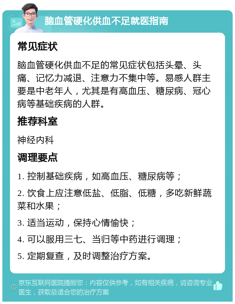 脑血管硬化供血不足就医指南 常见症状 脑血管硬化供血不足的常见症状包括头晕、头痛、记忆力减退、注意力不集中等。易感人群主要是中老年人，尤其是有高血压、糖尿病、冠心病等基础疾病的人群。 推荐科室 神经内科 调理要点 1. 控制基础疾病，如高血压、糖尿病等； 2. 饮食上应注意低盐、低脂、低糖，多吃新鲜蔬菜和水果； 3. 适当运动，保持心情愉快； 4. 可以服用三七、当归等中药进行调理； 5. 定期复查，及时调整治疗方案。