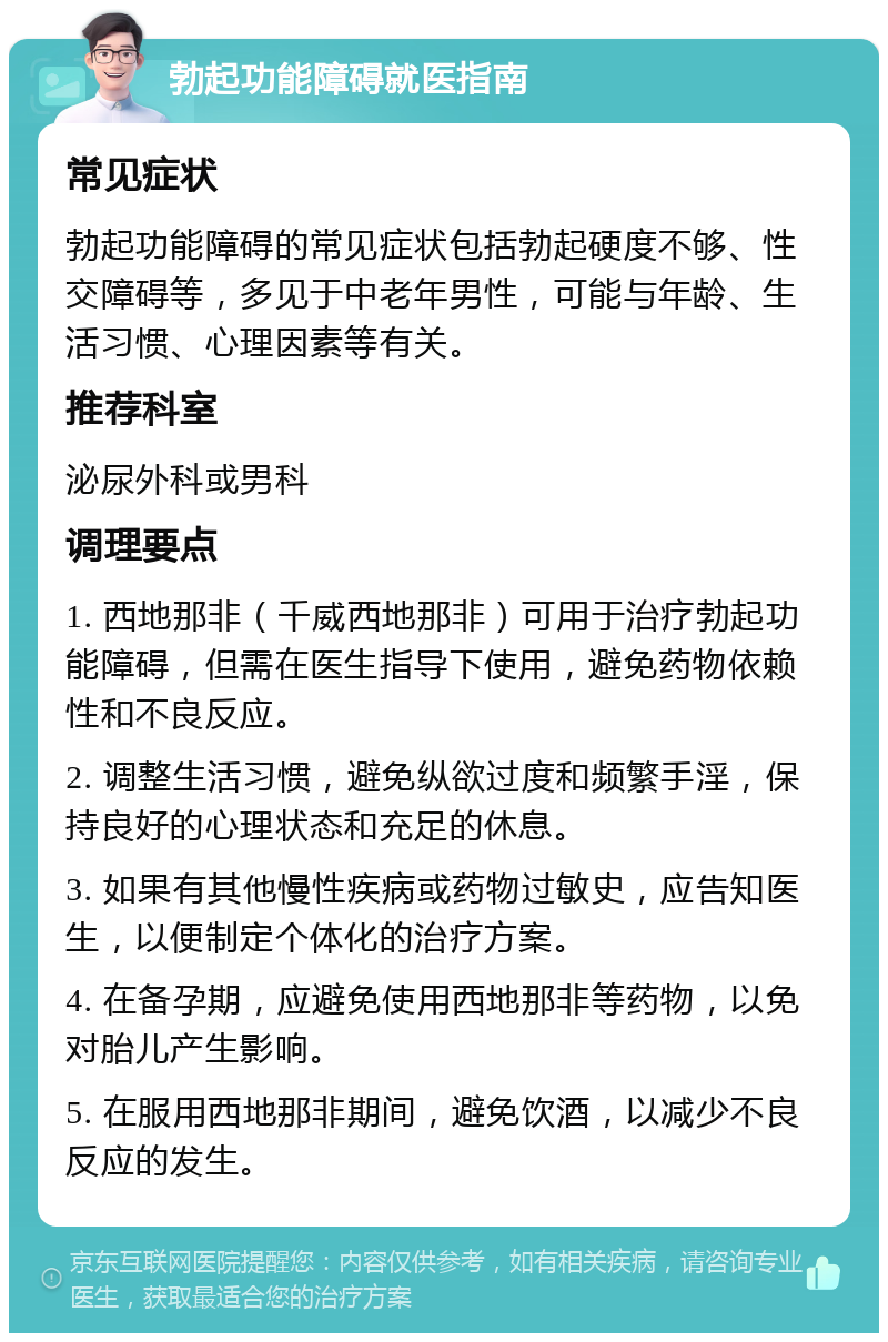 勃起功能障碍就医指南 常见症状 勃起功能障碍的常见症状包括勃起硬度不够、性交障碍等，多见于中老年男性，可能与年龄、生活习惯、心理因素等有关。 推荐科室 泌尿外科或男科 调理要点 1. 西地那非（千威西地那非）可用于治疗勃起功能障碍，但需在医生指导下使用，避免药物依赖性和不良反应。 2. 调整生活习惯，避免纵欲过度和频繁手淫，保持良好的心理状态和充足的休息。 3. 如果有其他慢性疾病或药物过敏史，应告知医生，以便制定个体化的治疗方案。 4. 在备孕期，应避免使用西地那非等药物，以免对胎儿产生影响。 5. 在服用西地那非期间，避免饮酒，以减少不良反应的发生。