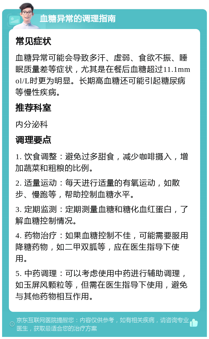 血糖异常的调理指南 常见症状 血糖异常可能会导致多汗、虚弱、食欲不振、睡眠质量差等症状，尤其是在餐后血糖超过11.1mmol/L时更为明显。长期高血糖还可能引起糖尿病等慢性疾病。 推荐科室 内分泌科 调理要点 1. 饮食调整：避免过多甜食，减少咖啡摄入，增加蔬菜和粗粮的比例。 2. 适量运动：每天进行适量的有氧运动，如散步、慢跑等，帮助控制血糖水平。 3. 定期监测：定期测量血糖和糖化血红蛋白，了解血糖控制情况。 4. 药物治疗：如果血糖控制不佳，可能需要服用降糖药物，如二甲双胍等，应在医生指导下使用。 5. 中药调理：可以考虑使用中药进行辅助调理，如玉屏风颗粒等，但需在医生指导下使用，避免与其他药物相互作用。