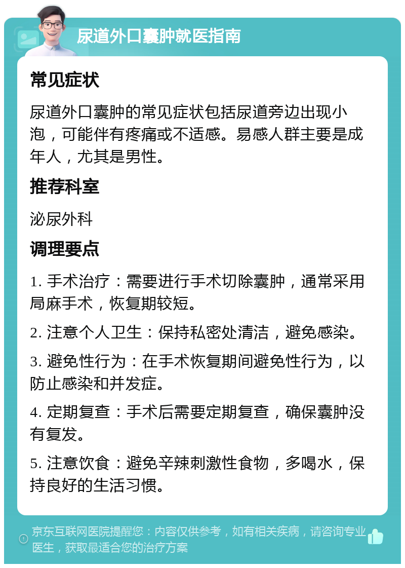 尿道外口囊肿就医指南 常见症状 尿道外口囊肿的常见症状包括尿道旁边出现小泡，可能伴有疼痛或不适感。易感人群主要是成年人，尤其是男性。 推荐科室 泌尿外科 调理要点 1. 手术治疗：需要进行手术切除囊肿，通常采用局麻手术，恢复期较短。 2. 注意个人卫生：保持私密处清洁，避免感染。 3. 避免性行为：在手术恢复期间避免性行为，以防止感染和并发症。 4. 定期复查：手术后需要定期复查，确保囊肿没有复发。 5. 注意饮食：避免辛辣刺激性食物，多喝水，保持良好的生活习惯。