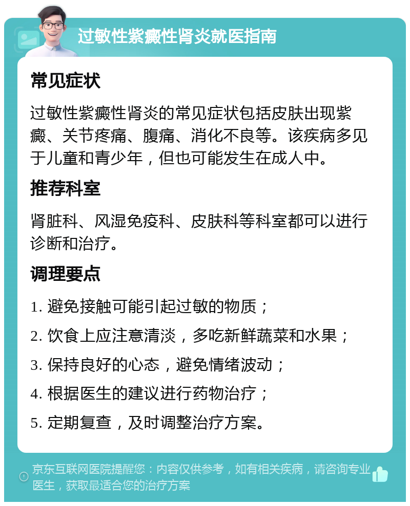 过敏性紫癜性肾炎就医指南 常见症状 过敏性紫癜性肾炎的常见症状包括皮肤出现紫癜、关节疼痛、腹痛、消化不良等。该疾病多见于儿童和青少年，但也可能发生在成人中。 推荐科室 肾脏科、风湿免疫科、皮肤科等科室都可以进行诊断和治疗。 调理要点 1. 避免接触可能引起过敏的物质； 2. 饮食上应注意清淡，多吃新鲜蔬菜和水果； 3. 保持良好的心态，避免情绪波动； 4. 根据医生的建议进行药物治疗； 5. 定期复查，及时调整治疗方案。