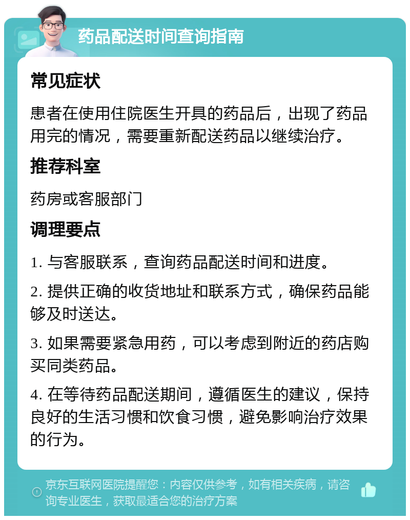 药品配送时间查询指南 常见症状 患者在使用住院医生开具的药品后，出现了药品用完的情况，需要重新配送药品以继续治疗。 推荐科室 药房或客服部门 调理要点 1. 与客服联系，查询药品配送时间和进度。 2. 提供正确的收货地址和联系方式，确保药品能够及时送达。 3. 如果需要紧急用药，可以考虑到附近的药店购买同类药品。 4. 在等待药品配送期间，遵循医生的建议，保持良好的生活习惯和饮食习惯，避免影响治疗效果的行为。