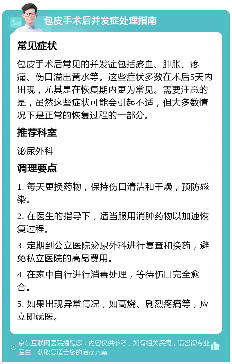 包皮手术后并发症处理指南 常见症状 包皮手术后常见的并发症包括瘀血、肿胀、疼痛、伤口溢出黄水等。这些症状多数在术后5天内出现，尤其是在恢复期内更为常见。需要注意的是，虽然这些症状可能会引起不适，但大多数情况下是正常的恢复过程的一部分。 推荐科室 泌尿外科 调理要点 1. 每天更换药物，保持伤口清洁和干燥，预防感染。 2. 在医生的指导下，适当服用消肿药物以加速恢复过程。 3. 定期到公立医院泌尿外科进行复查和换药，避免私立医院的高昂费用。 4. 在家中自行进行消毒处理，等待伤口完全愈合。 5. 如果出现异常情况，如高烧、剧烈疼痛等，应立即就医。