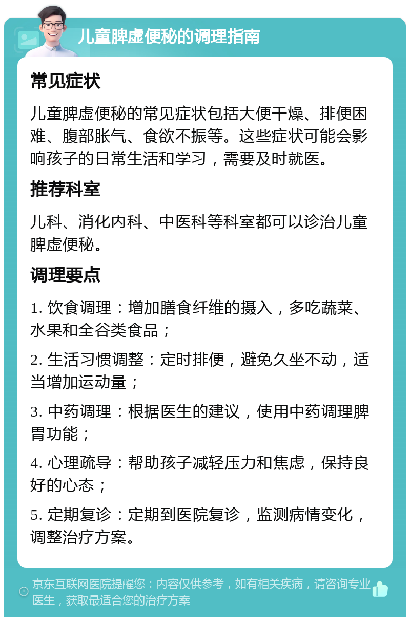 儿童脾虚便秘的调理指南 常见症状 儿童脾虚便秘的常见症状包括大便干燥、排便困难、腹部胀气、食欲不振等。这些症状可能会影响孩子的日常生活和学习，需要及时就医。 推荐科室 儿科、消化内科、中医科等科室都可以诊治儿童脾虚便秘。 调理要点 1. 饮食调理：增加膳食纤维的摄入，多吃蔬菜、水果和全谷类食品； 2. 生活习惯调整：定时排便，避免久坐不动，适当增加运动量； 3. 中药调理：根据医生的建议，使用中药调理脾胃功能； 4. 心理疏导：帮助孩子减轻压力和焦虑，保持良好的心态； 5. 定期复诊：定期到医院复诊，监测病情变化，调整治疗方案。