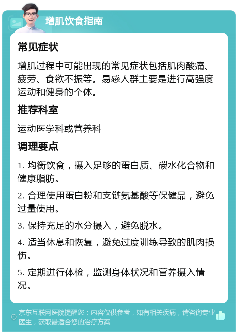 增肌饮食指南 常见症状 增肌过程中可能出现的常见症状包括肌肉酸痛、疲劳、食欲不振等。易感人群主要是进行高强度运动和健身的个体。 推荐科室 运动医学科或营养科 调理要点 1. 均衡饮食，摄入足够的蛋白质、碳水化合物和健康脂肪。 2. 合理使用蛋白粉和支链氨基酸等保健品，避免过量使用。 3. 保持充足的水分摄入，避免脱水。 4. 适当休息和恢复，避免过度训练导致的肌肉损伤。 5. 定期进行体检，监测身体状况和营养摄入情况。