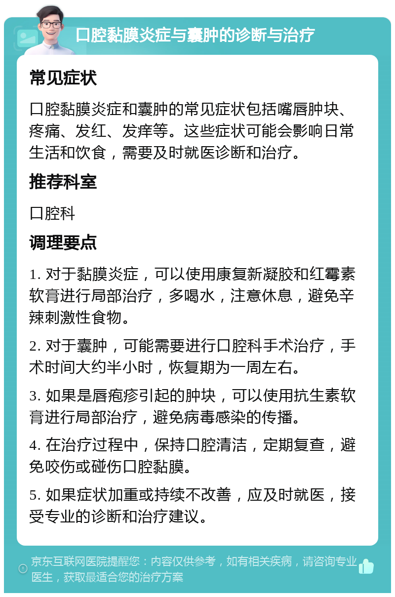 口腔黏膜炎症与囊肿的诊断与治疗 常见症状 口腔黏膜炎症和囊肿的常见症状包括嘴唇肿块、疼痛、发红、发痒等。这些症状可能会影响日常生活和饮食，需要及时就医诊断和治疗。 推荐科室 口腔科 调理要点 1. 对于黏膜炎症，可以使用康复新凝胶和红霉素软膏进行局部治疗，多喝水，注意休息，避免辛辣刺激性食物。 2. 对于囊肿，可能需要进行口腔科手术治疗，手术时间大约半小时，恢复期为一周左右。 3. 如果是唇疱疹引起的肿块，可以使用抗生素软膏进行局部治疗，避免病毒感染的传播。 4. 在治疗过程中，保持口腔清洁，定期复查，避免咬伤或碰伤口腔黏膜。 5. 如果症状加重或持续不改善，应及时就医，接受专业的诊断和治疗建议。