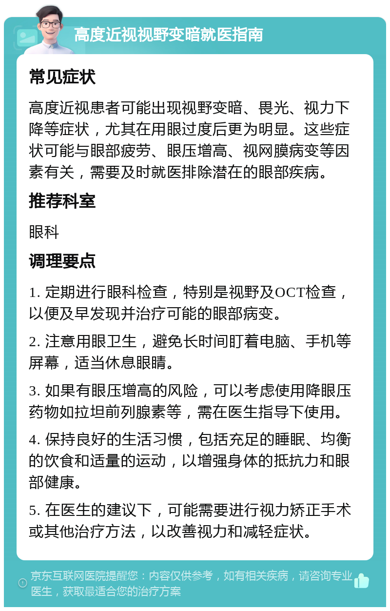 高度近视视野变暗就医指南 常见症状 高度近视患者可能出现视野变暗、畏光、视力下降等症状，尤其在用眼过度后更为明显。这些症状可能与眼部疲劳、眼压增高、视网膜病变等因素有关，需要及时就医排除潜在的眼部疾病。 推荐科室 眼科 调理要点 1. 定期进行眼科检查，特别是视野及OCT检查，以便及早发现并治疗可能的眼部病变。 2. 注意用眼卫生，避免长时间盯着电脑、手机等屏幕，适当休息眼睛。 3. 如果有眼压增高的风险，可以考虑使用降眼压药物如拉坦前列腺素等，需在医生指导下使用。 4. 保持良好的生活习惯，包括充足的睡眠、均衡的饮食和适量的运动，以增强身体的抵抗力和眼部健康。 5. 在医生的建议下，可能需要进行视力矫正手术或其他治疗方法，以改善视力和减轻症状。