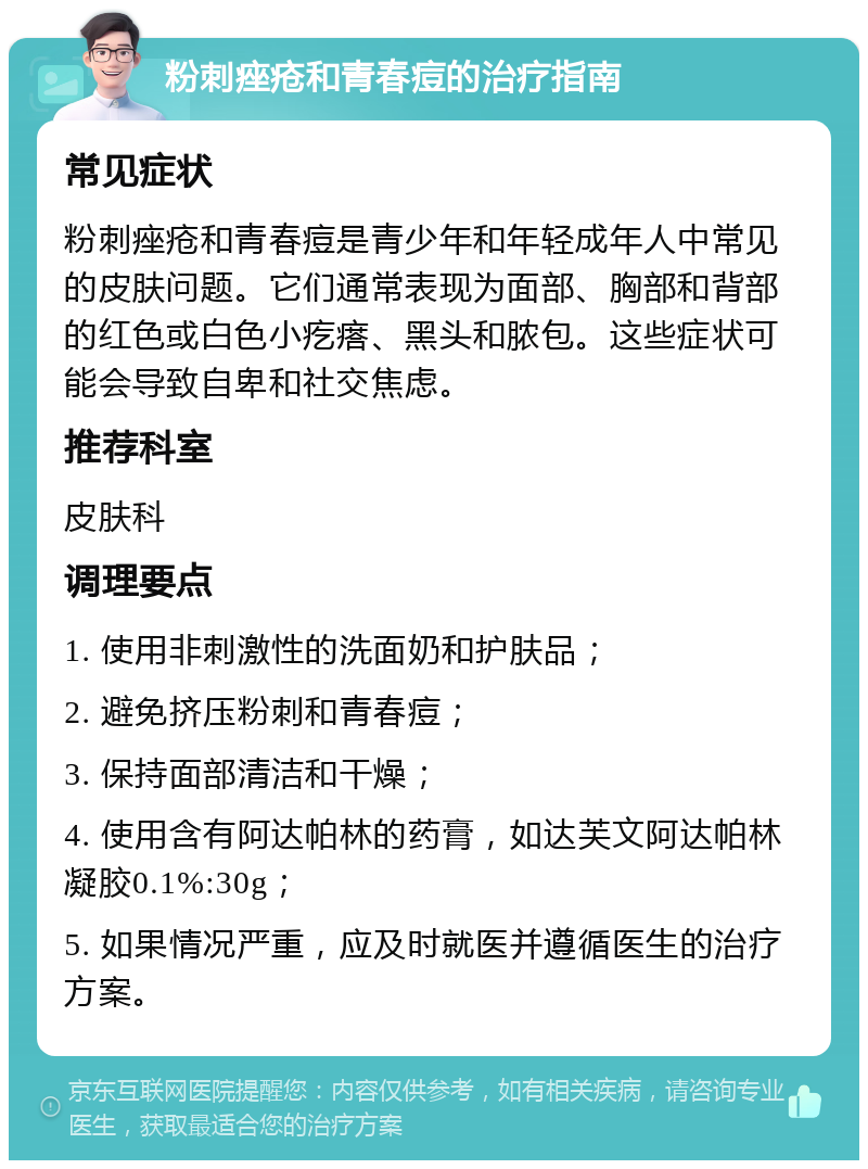 粉刺痤疮和青春痘的治疗指南 常见症状 粉刺痤疮和青春痘是青少年和年轻成年人中常见的皮肤问题。它们通常表现为面部、胸部和背部的红色或白色小疙瘩、黑头和脓包。这些症状可能会导致自卑和社交焦虑。 推荐科室 皮肤科 调理要点 1. 使用非刺激性的洗面奶和护肤品； 2. 避免挤压粉刺和青春痘； 3. 保持面部清洁和干燥； 4. 使用含有阿达帕林的药膏，如达芙文阿达帕林凝胶0.1%:30g； 5. 如果情况严重，应及时就医并遵循医生的治疗方案。