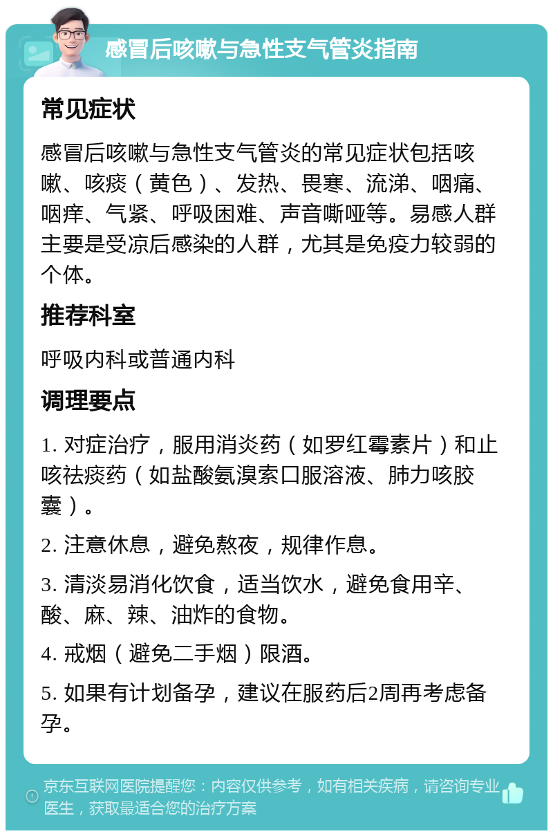 感冒后咳嗽与急性支气管炎指南 常见症状 感冒后咳嗽与急性支气管炎的常见症状包括咳嗽、咳痰（黄色）、发热、畏寒、流涕、咽痛、咽痒、气紧、呼吸困难、声音嘶哑等。易感人群主要是受凉后感染的人群，尤其是免疫力较弱的个体。 推荐科室 呼吸内科或普通内科 调理要点 1. 对症治疗，服用消炎药（如罗红霉素片）和止咳祛痰药（如盐酸氨溴索口服溶液、肺力咳胶囊）。 2. 注意休息，避免熬夜，规律作息。 3. 清淡易消化饮食，适当饮水，避免食用辛、酸、麻、辣、油炸的食物。 4. 戒烟（避免二手烟）限酒。 5. 如果有计划备孕，建议在服药后2周再考虑备孕。