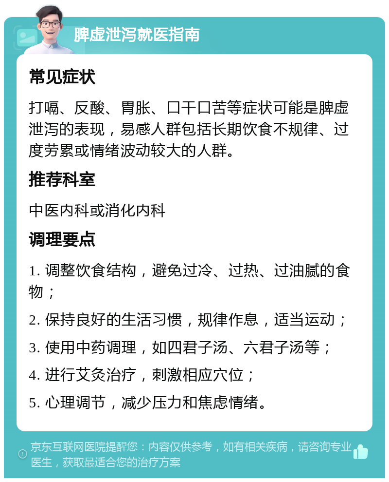 脾虚泄泻就医指南 常见症状 打嗝、反酸、胃胀、口干口苦等症状可能是脾虚泄泻的表现，易感人群包括长期饮食不规律、过度劳累或情绪波动较大的人群。 推荐科室 中医内科或消化内科 调理要点 1. 调整饮食结构，避免过冷、过热、过油腻的食物； 2. 保持良好的生活习惯，规律作息，适当运动； 3. 使用中药调理，如四君子汤、六君子汤等； 4. 进行艾灸治疗，刺激相应穴位； 5. 心理调节，减少压力和焦虑情绪。