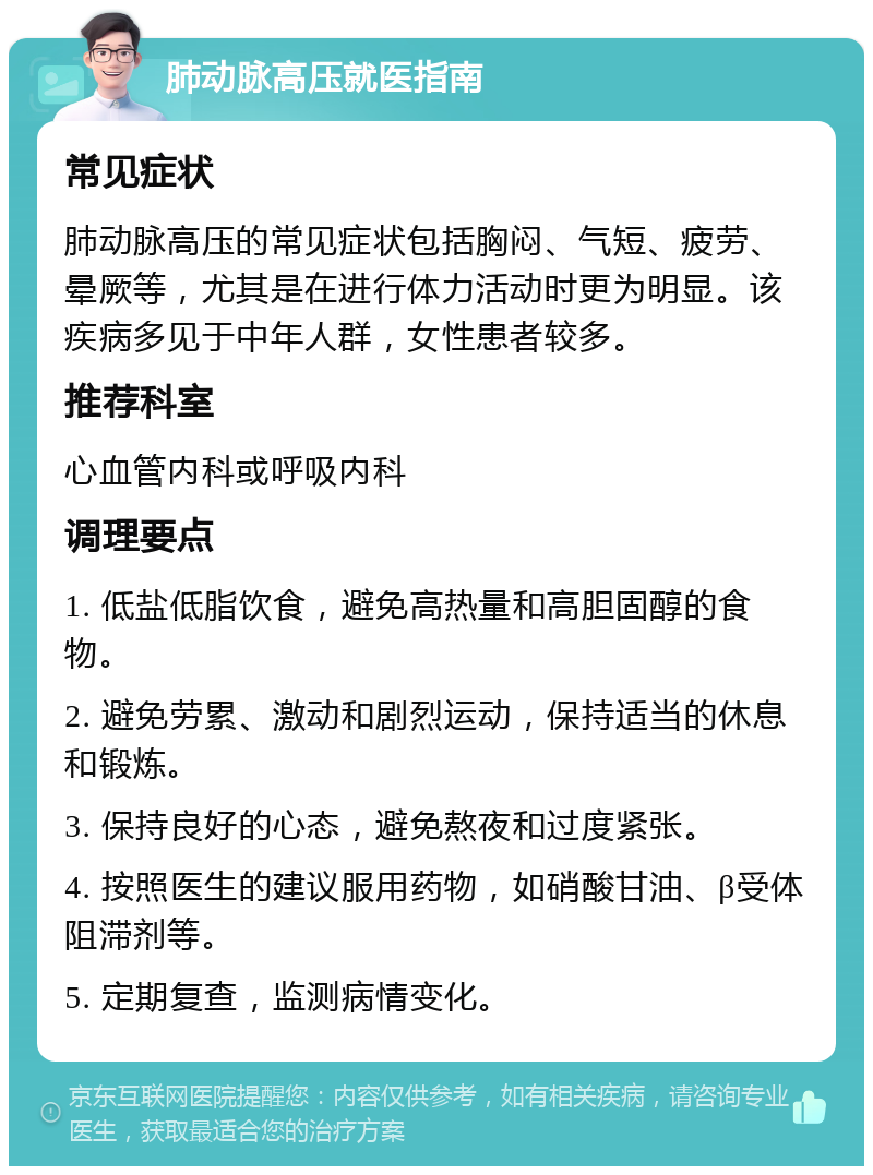 肺动脉高压就医指南 常见症状 肺动脉高压的常见症状包括胸闷、气短、疲劳、晕厥等，尤其是在进行体力活动时更为明显。该疾病多见于中年人群，女性患者较多。 推荐科室 心血管内科或呼吸内科 调理要点 1. 低盐低脂饮食，避免高热量和高胆固醇的食物。 2. 避免劳累、激动和剧烈运动，保持适当的休息和锻炼。 3. 保持良好的心态，避免熬夜和过度紧张。 4. 按照医生的建议服用药物，如硝酸甘油、β受体阻滞剂等。 5. 定期复查，监测病情变化。