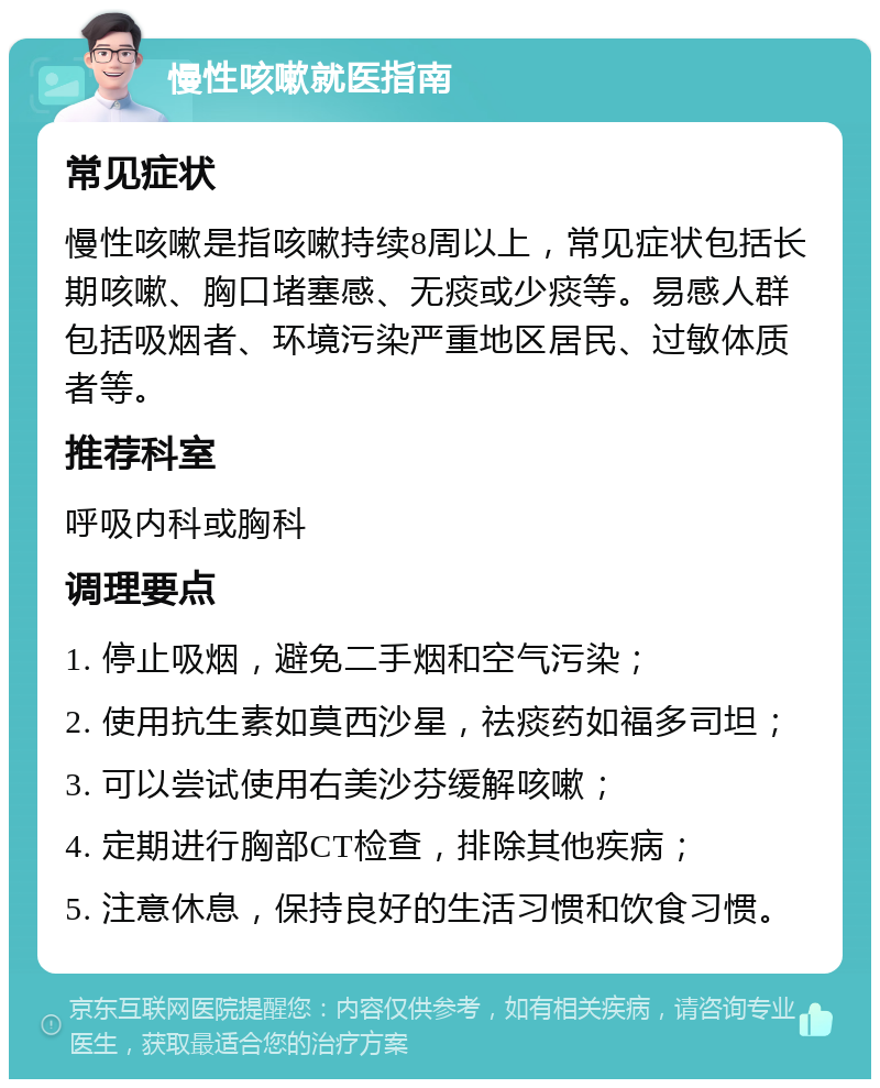 慢性咳嗽就医指南 常见症状 慢性咳嗽是指咳嗽持续8周以上，常见症状包括长期咳嗽、胸口堵塞感、无痰或少痰等。易感人群包括吸烟者、环境污染严重地区居民、过敏体质者等。 推荐科室 呼吸内科或胸科 调理要点 1. 停止吸烟，避免二手烟和空气污染； 2. 使用抗生素如莫西沙星，祛痰药如福多司坦； 3. 可以尝试使用右美沙芬缓解咳嗽； 4. 定期进行胸部CT检查，排除其他疾病； 5. 注意休息，保持良好的生活习惯和饮食习惯。