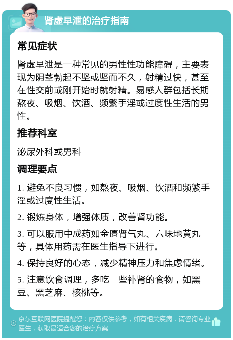 肾虚早泄的治疗指南 常见症状 肾虚早泄是一种常见的男性性功能障碍，主要表现为阴茎勃起不坚或坚而不久，射精过快，甚至在性交前或刚开始时就射精。易感人群包括长期熬夜、吸烟、饮酒、频繁手淫或过度性生活的男性。 推荐科室 泌尿外科或男科 调理要点 1. 避免不良习惯，如熬夜、吸烟、饮酒和频繁手淫或过度性生活。 2. 锻炼身体，增强体质，改善肾功能。 3. 可以服用中成药如金匮肾气丸、六味地黄丸等，具体用药需在医生指导下进行。 4. 保持良好的心态，减少精神压力和焦虑情绪。 5. 注意饮食调理，多吃一些补肾的食物，如黑豆、黑芝麻、核桃等。