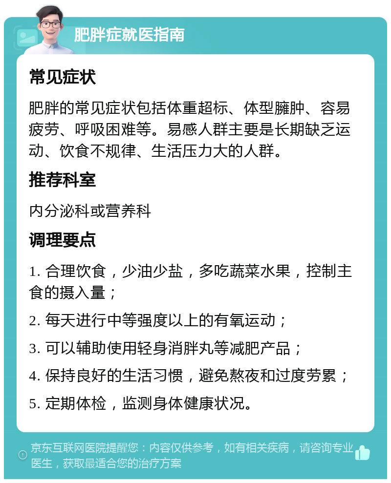 肥胖症就医指南 常见症状 肥胖的常见症状包括体重超标、体型臃肿、容易疲劳、呼吸困难等。易感人群主要是长期缺乏运动、饮食不规律、生活压力大的人群。 推荐科室 内分泌科或营养科 调理要点 1. 合理饮食，少油少盐，多吃蔬菜水果，控制主食的摄入量； 2. 每天进行中等强度以上的有氧运动； 3. 可以辅助使用轻身消胖丸等减肥产品； 4. 保持良好的生活习惯，避免熬夜和过度劳累； 5. 定期体检，监测身体健康状况。