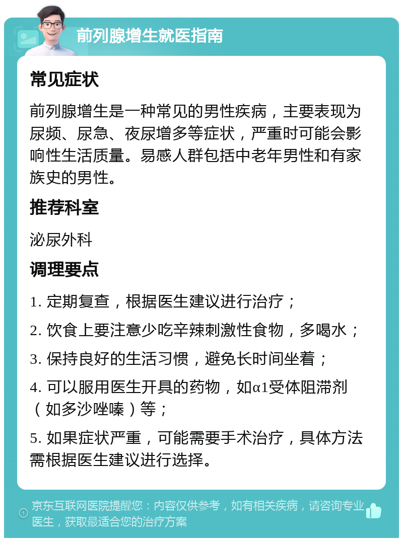 前列腺增生就医指南 常见症状 前列腺增生是一种常见的男性疾病，主要表现为尿频、尿急、夜尿增多等症状，严重时可能会影响性生活质量。易感人群包括中老年男性和有家族史的男性。 推荐科室 泌尿外科 调理要点 1. 定期复查，根据医生建议进行治疗； 2. 饮食上要注意少吃辛辣刺激性食物，多喝水； 3. 保持良好的生活习惯，避免长时间坐着； 4. 可以服用医生开具的药物，如α1受体阻滞剂（如多沙唑嗪）等； 5. 如果症状严重，可能需要手术治疗，具体方法需根据医生建议进行选择。