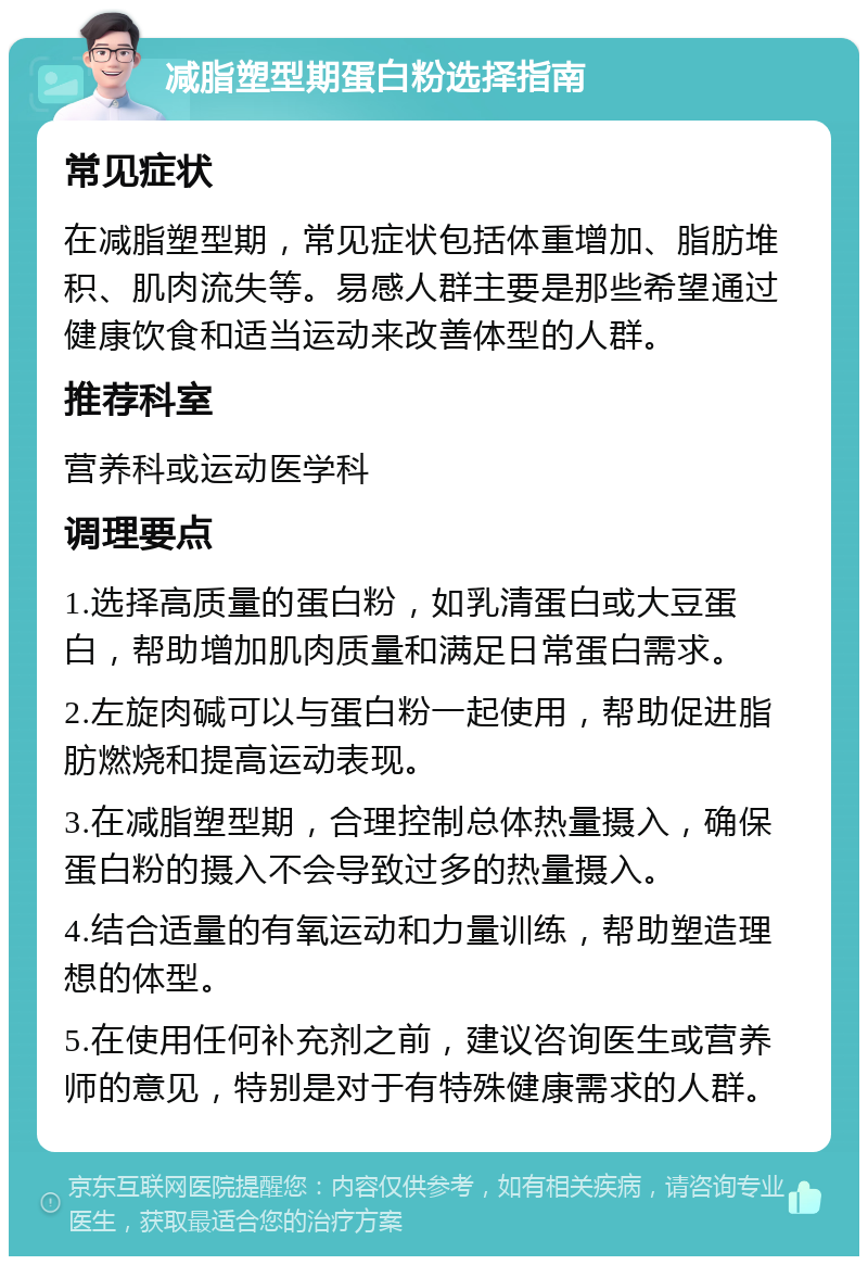 减脂塑型期蛋白粉选择指南 常见症状 在减脂塑型期，常见症状包括体重增加、脂肪堆积、肌肉流失等。易感人群主要是那些希望通过健康饮食和适当运动来改善体型的人群。 推荐科室 营养科或运动医学科 调理要点 1.选择高质量的蛋白粉，如乳清蛋白或大豆蛋白，帮助增加肌肉质量和满足日常蛋白需求。 2.左旋肉碱可以与蛋白粉一起使用，帮助促进脂肪燃烧和提高运动表现。 3.在减脂塑型期，合理控制总体热量摄入，确保蛋白粉的摄入不会导致过多的热量摄入。 4.结合适量的有氧运动和力量训练，帮助塑造理想的体型。 5.在使用任何补充剂之前，建议咨询医生或营养师的意见，特别是对于有特殊健康需求的人群。