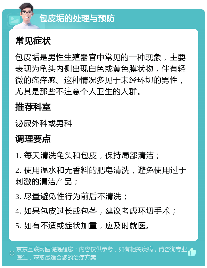 包皮垢的处理与预防 常见症状 包皮垢是男性生殖器官中常见的一种现象，主要表现为龟头内侧出现白色或黄色膜状物，伴有轻微的瘙痒感。这种情况多见于未经环切的男性，尤其是那些不注意个人卫生的人群。 推荐科室 泌尿外科或男科 调理要点 1. 每天清洗龟头和包皮，保持局部清洁； 2. 使用温水和无香料的肥皂清洗，避免使用过于刺激的清洁产品； 3. 尽量避免性行为前后不清洗； 4. 如果包皮过长或包茎，建议考虑环切手术； 5. 如有不适或症状加重，应及时就医。