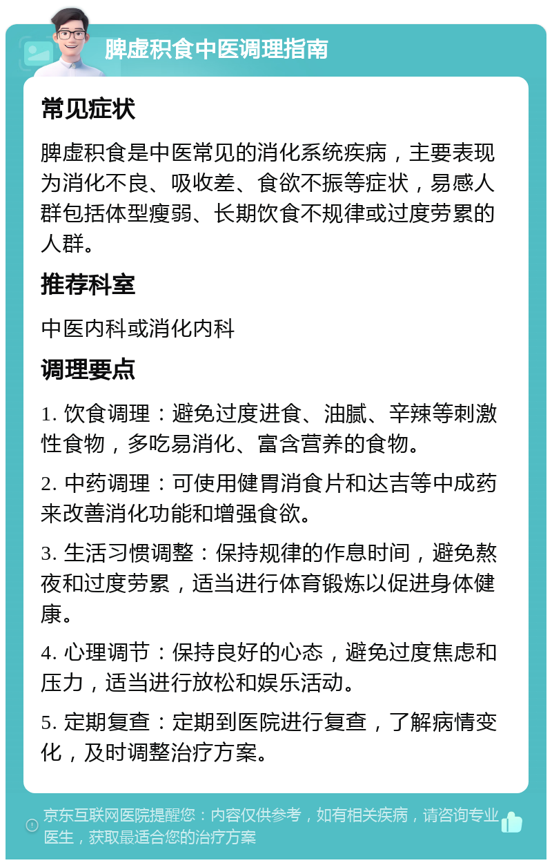 脾虚积食中医调理指南 常见症状 脾虚积食是中医常见的消化系统疾病，主要表现为消化不良、吸收差、食欲不振等症状，易感人群包括体型瘦弱、长期饮食不规律或过度劳累的人群。 推荐科室 中医内科或消化内科 调理要点 1. 饮食调理：避免过度进食、油腻、辛辣等刺激性食物，多吃易消化、富含营养的食物。 2. 中药调理：可使用健胃消食片和达吉等中成药来改善消化功能和增强食欲。 3. 生活习惯调整：保持规律的作息时间，避免熬夜和过度劳累，适当进行体育锻炼以促进身体健康。 4. 心理调节：保持良好的心态，避免过度焦虑和压力，适当进行放松和娱乐活动。 5. 定期复查：定期到医院进行复查，了解病情变化，及时调整治疗方案。