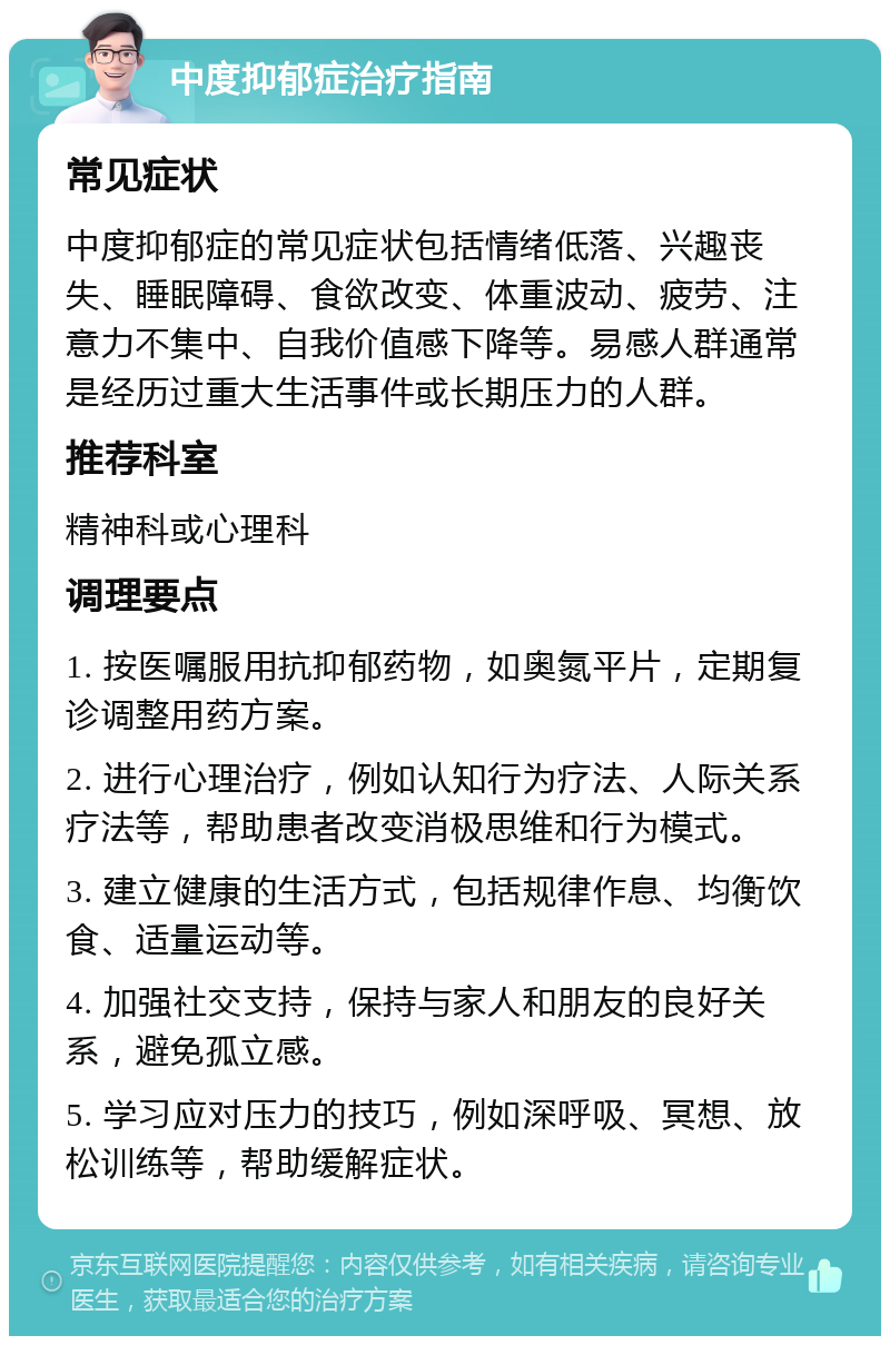 中度抑郁症治疗指南 常见症状 中度抑郁症的常见症状包括情绪低落、兴趣丧失、睡眠障碍、食欲改变、体重波动、疲劳、注意力不集中、自我价值感下降等。易感人群通常是经历过重大生活事件或长期压力的人群。 推荐科室 精神科或心理科 调理要点 1. 按医嘱服用抗抑郁药物，如奥氮平片，定期复诊调整用药方案。 2. 进行心理治疗，例如认知行为疗法、人际关系疗法等，帮助患者改变消极思维和行为模式。 3. 建立健康的生活方式，包括规律作息、均衡饮食、适量运动等。 4. 加强社交支持，保持与家人和朋友的良好关系，避免孤立感。 5. 学习应对压力的技巧，例如深呼吸、冥想、放松训练等，帮助缓解症状。