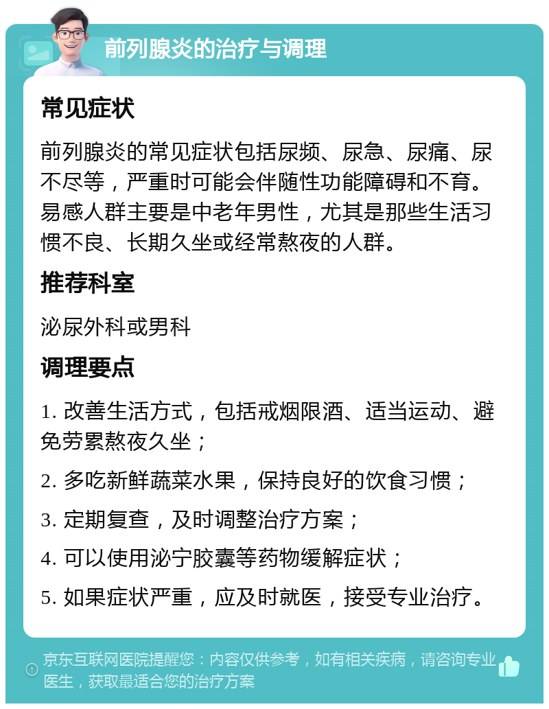 前列腺炎的治疗与调理 常见症状 前列腺炎的常见症状包括尿频、尿急、尿痛、尿不尽等，严重时可能会伴随性功能障碍和不育。易感人群主要是中老年男性，尤其是那些生活习惯不良、长期久坐或经常熬夜的人群。 推荐科室 泌尿外科或男科 调理要点 1. 改善生活方式，包括戒烟限酒、适当运动、避免劳累熬夜久坐； 2. 多吃新鲜蔬菜水果，保持良好的饮食习惯； 3. 定期复查，及时调整治疗方案； 4. 可以使用泌宁胶囊等药物缓解症状； 5. 如果症状严重，应及时就医，接受专业治疗。