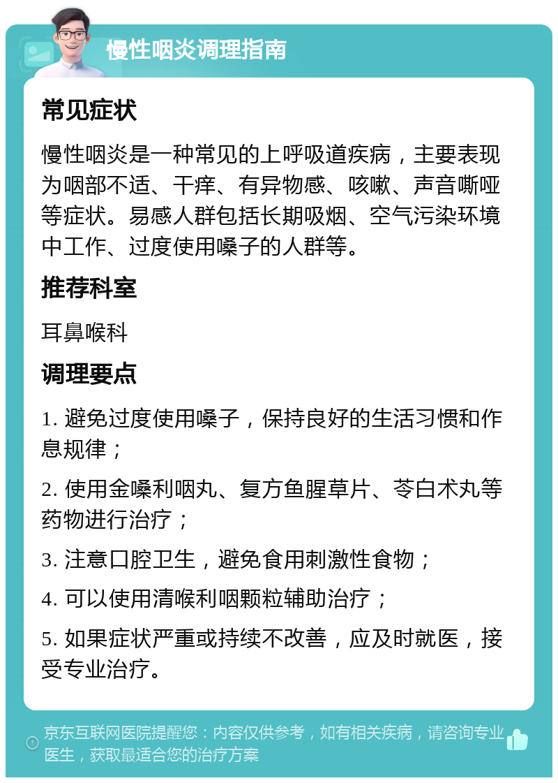 慢性咽炎调理指南 常见症状 慢性咽炎是一种常见的上呼吸道疾病，主要表现为咽部不适、干痒、有异物感、咳嗽、声音嘶哑等症状。易感人群包括长期吸烟、空气污染环境中工作、过度使用嗓子的人群等。 推荐科室 耳鼻喉科 调理要点 1. 避免过度使用嗓子，保持良好的生活习惯和作息规律； 2. 使用金嗓利咽丸、复方鱼腥草片、苓白术丸等药物进行治疗； 3. 注意口腔卫生，避免食用刺激性食物； 4. 可以使用清喉利咽颗粒辅助治疗； 5. 如果症状严重或持续不改善，应及时就医，接受专业治疗。