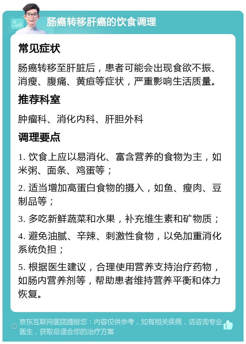 肠癌转移肝癌的饮食调理 常见症状 肠癌转移至肝脏后，患者可能会出现食欲不振、消瘦、腹痛、黄疸等症状，严重影响生活质量。 推荐科室 肿瘤科、消化内科、肝胆外科 调理要点 1. 饮食上应以易消化、富含营养的食物为主，如米粥、面条、鸡蛋等； 2. 适当增加高蛋白食物的摄入，如鱼、瘦肉、豆制品等； 3. 多吃新鲜蔬菜和水果，补充维生素和矿物质； 4. 避免油腻、辛辣、刺激性食物，以免加重消化系统负担； 5. 根据医生建议，合理使用营养支持治疗药物，如肠内营养剂等，帮助患者维持营养平衡和体力恢复。