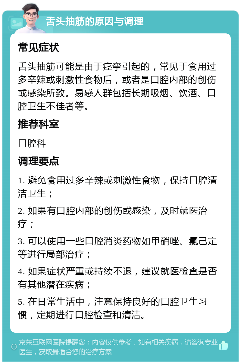 舌头抽筋的原因与调理 常见症状 舌头抽筋可能是由于痉挛引起的，常见于食用过多辛辣或刺激性食物后，或者是口腔内部的创伤或感染所致。易感人群包括长期吸烟、饮酒、口腔卫生不佳者等。 推荐科室 口腔科 调理要点 1. 避免食用过多辛辣或刺激性食物，保持口腔清洁卫生； 2. 如果有口腔内部的创伤或感染，及时就医治疗； 3. 可以使用一些口腔消炎药物如甲硝唑、氯己定等进行局部治疗； 4. 如果症状严重或持续不退，建议就医检查是否有其他潜在疾病； 5. 在日常生活中，注意保持良好的口腔卫生习惯，定期进行口腔检查和清洁。