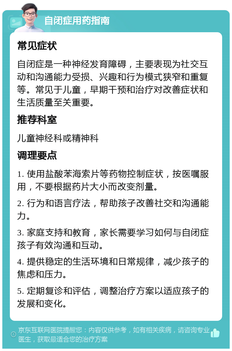 自闭症用药指南 常见症状 自闭症是一种神经发育障碍，主要表现为社交互动和沟通能力受损、兴趣和行为模式狭窄和重复等。常见于儿童，早期干预和治疗对改善症状和生活质量至关重要。 推荐科室 儿童神经科或精神科 调理要点 1. 使用盐酸苯海索片等药物控制症状，按医嘱服用，不要根据药片大小而改变剂量。 2. 行为和语言疗法，帮助孩子改善社交和沟通能力。 3. 家庭支持和教育，家长需要学习如何与自闭症孩子有效沟通和互动。 4. 提供稳定的生活环境和日常规律，减少孩子的焦虑和压力。 5. 定期复诊和评估，调整治疗方案以适应孩子的发展和变化。