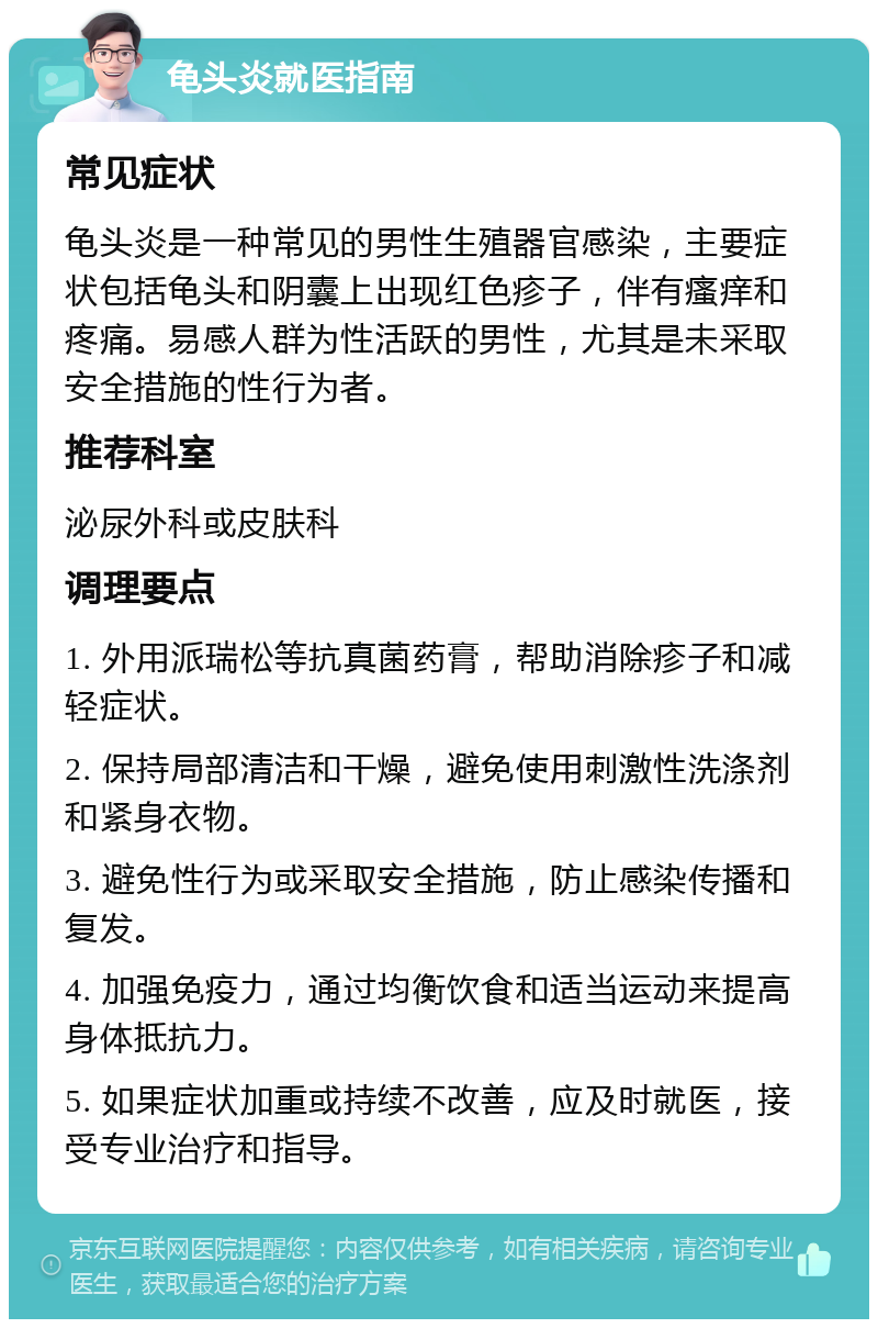 龟头炎就医指南 常见症状 龟头炎是一种常见的男性生殖器官感染，主要症状包括龟头和阴囊上出现红色疹子，伴有瘙痒和疼痛。易感人群为性活跃的男性，尤其是未采取安全措施的性行为者。 推荐科室 泌尿外科或皮肤科 调理要点 1. 外用派瑞松等抗真菌药膏，帮助消除疹子和减轻症状。 2. 保持局部清洁和干燥，避免使用刺激性洗涤剂和紧身衣物。 3. 避免性行为或采取安全措施，防止感染传播和复发。 4. 加强免疫力，通过均衡饮食和适当运动来提高身体抵抗力。 5. 如果症状加重或持续不改善，应及时就医，接受专业治疗和指导。