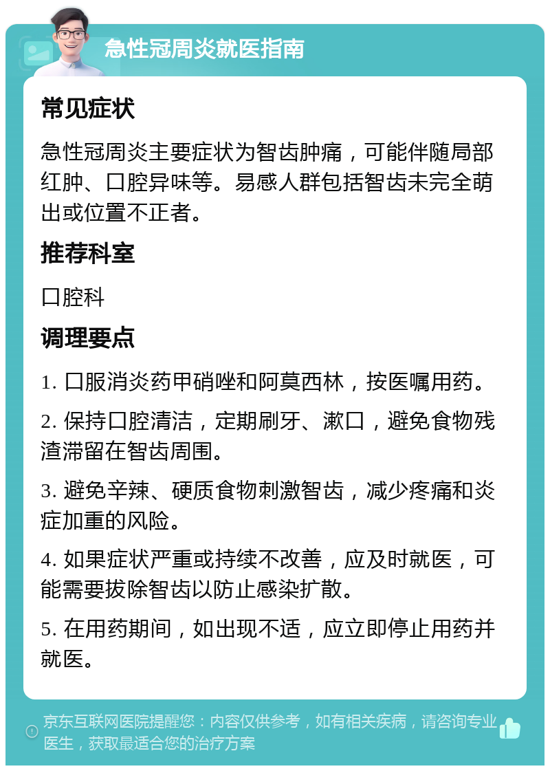 急性冠周炎就医指南 常见症状 急性冠周炎主要症状为智齿肿痛，可能伴随局部红肿、口腔异味等。易感人群包括智齿未完全萌出或位置不正者。 推荐科室 口腔科 调理要点 1. 口服消炎药甲硝唑和阿莫西林，按医嘱用药。 2. 保持口腔清洁，定期刷牙、漱口，避免食物残渣滞留在智齿周围。 3. 避免辛辣、硬质食物刺激智齿，减少疼痛和炎症加重的风险。 4. 如果症状严重或持续不改善，应及时就医，可能需要拔除智齿以防止感染扩散。 5. 在用药期间，如出现不适，应立即停止用药并就医。